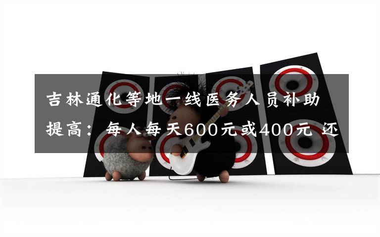 吉林通化等地一线医务人员补助提高：每人每天600元或400元 还原事发经过及背后原因！