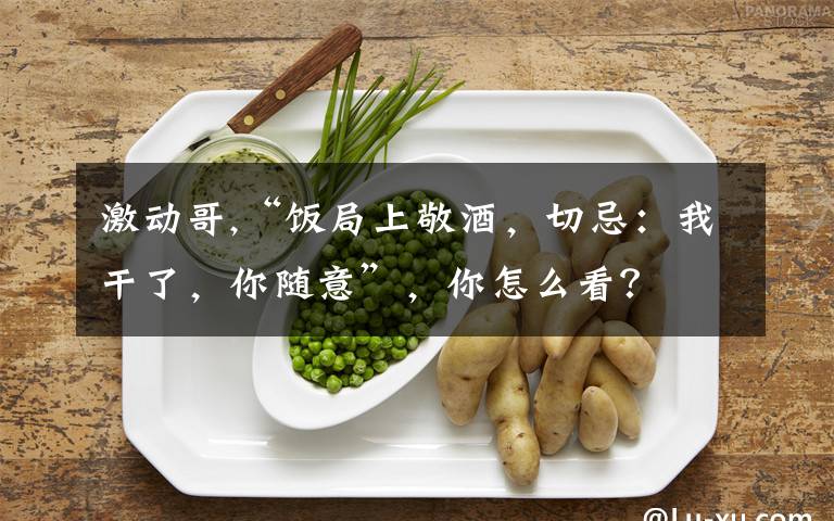 激动哥,“饭局上敬酒，切忌：我干了，你随意”，你怎么看？