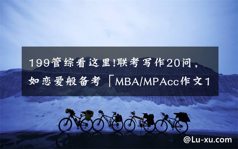 199管综看这里!联考写作20问，如恋爱般备考「MBA/MPAcc作文199管综396经综」文章配图