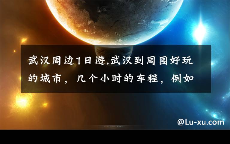 武汉周边1日游,武汉到周围好玩的城市，几个小时的车程，例如长沙之类的。 求推荐