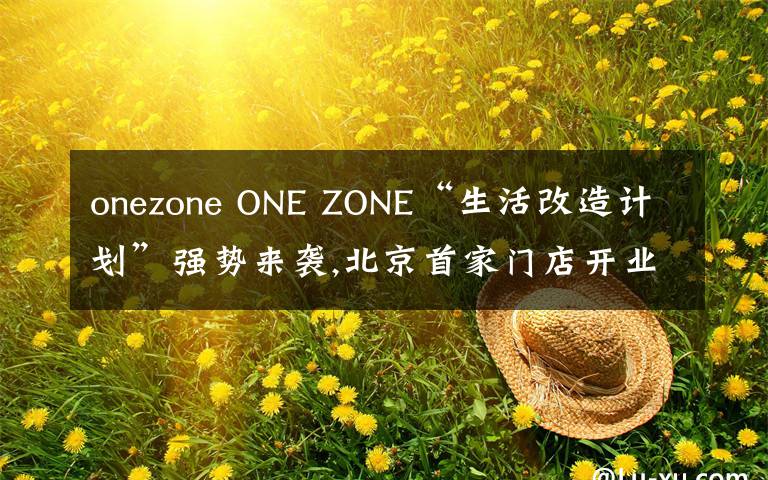 onezone ONE ZONE“生活改造计划”强势来袭,北京首家门店开业引爆今秋