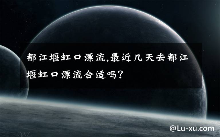 都江堰虹口漂流,最近几天去都江堰虹口漂流合适吗？