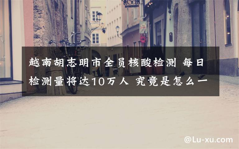 越南胡志明市全员核酸检测 每日检测量将达10万人 究竟是怎么一回事?