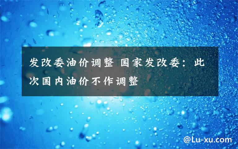 发改委油价调整 国家发改委：此次国内油价不作调整