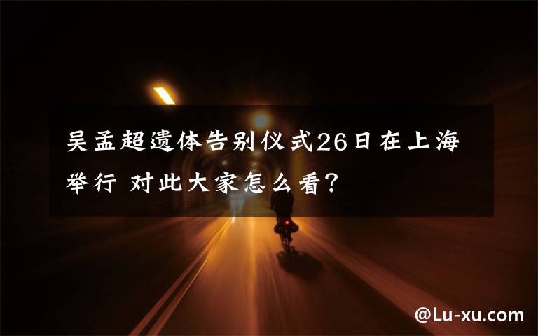 吴孟超遗体告别仪式26日在上海举行 对此大家怎么看？