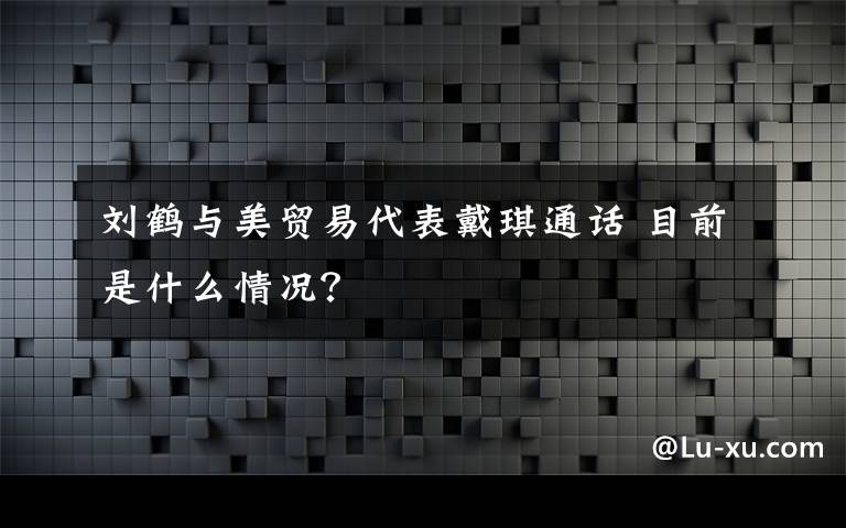 刘鹤与美贸易代表戴琪通话 目前是什么情况？