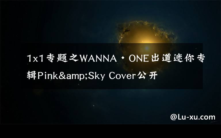 1x1专题之WANNA·ONE出道迷你专辑Pink&Sky Cover公开