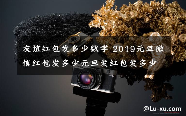 友谊红包发多少数字 2019元旦微信红包发多少元旦发红包发多少合适及元旦红包吉利数字大全