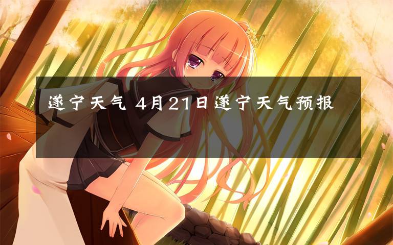 遂宁天气 4月21日遂宁天气预报文章配图