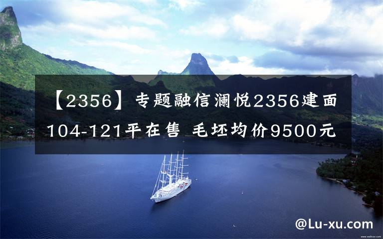 【2356】专题融信澜悦2356建面104-121平在售 毛坯均价9500元/平