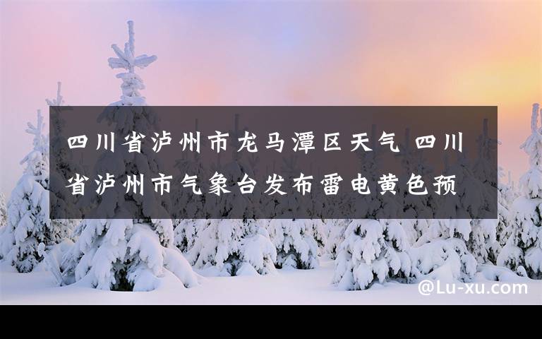 四川省泸州市龙马潭区天气 四川省泸州市气象台发布雷电黄色预警