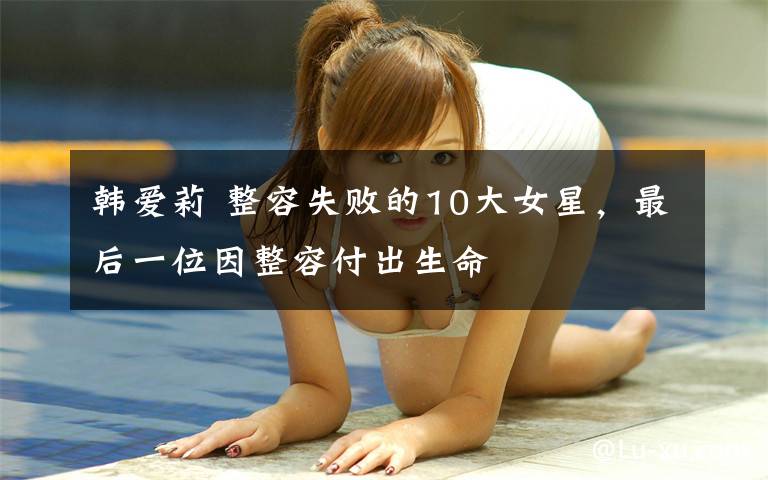 韩爱莉 整容失败的10大女星，最后一位因整容付出生命