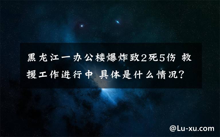 黑龙江一办公楼爆炸致2死5伤 救援工作进行中 具体是什么情况？