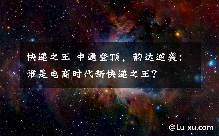 快递之王 中通登顶，韵达逆袭：谁是电商时代新快递之王？