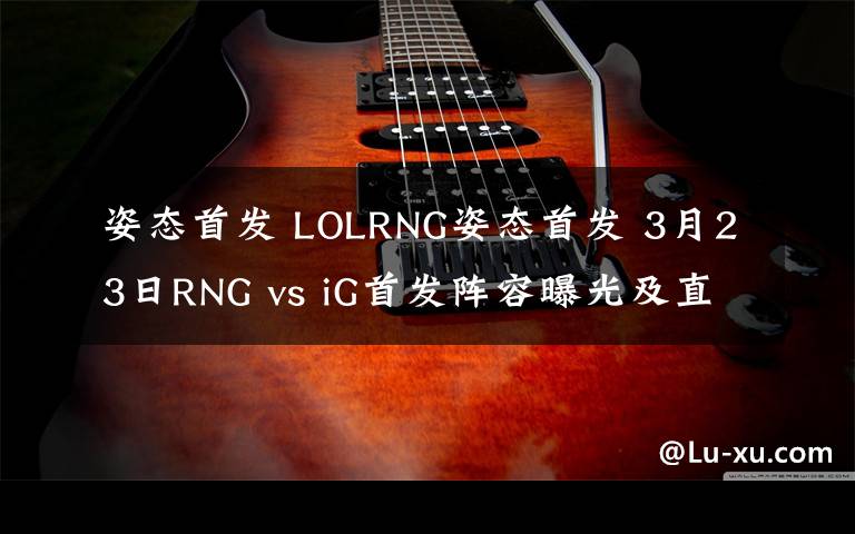 姿态首发 LOLRNG姿态首发 3月23日RNG vs iG首发阵容曝光及直播地址