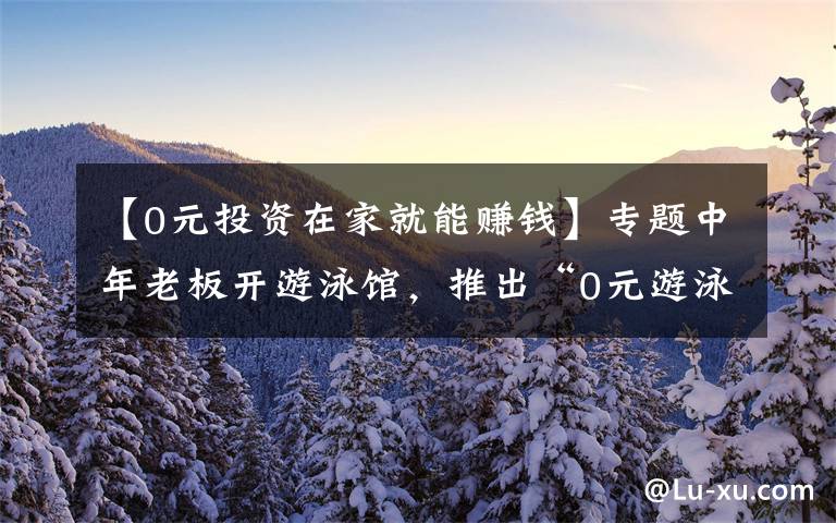 【0元投资在家就能赚钱】专题中年老板开游泳馆，推出“0元游泳”，反倒年赚400万，值得借鉴文章配图
