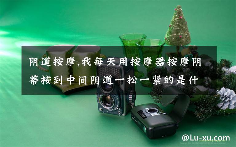 阴道按摩,我每天用按摩器按摩阴蒂按到中间阴道一松一紧的是什么原因,对身体有影响吗?文章配图