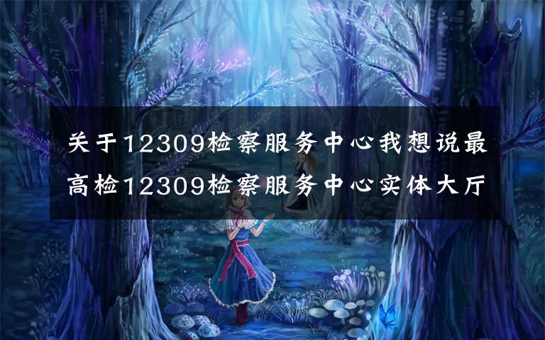 关于12309检察服务中心我想说最高检12309检察服务中心实体大厅正式启用