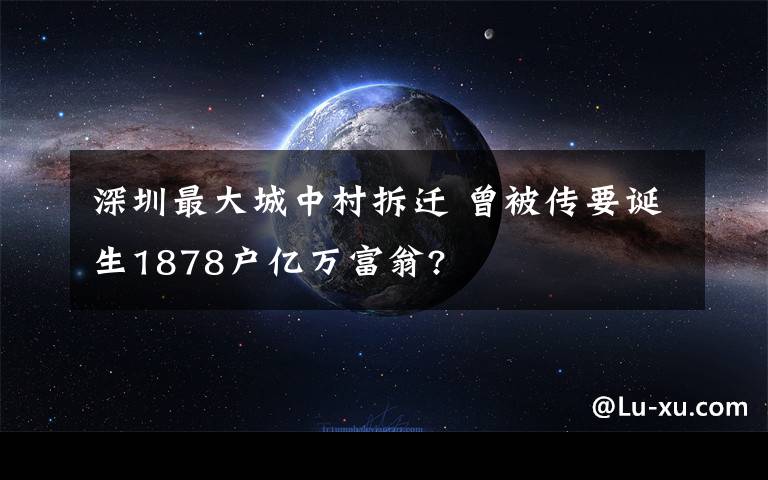 深圳最大城中村拆迁 曾被传要诞生1878户亿万富翁?