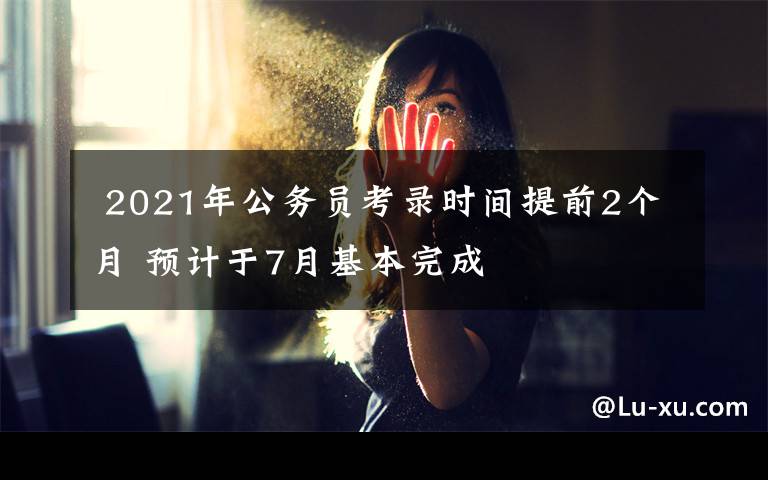  2021年公务员考录时间提前2个月 预计于7月基本完成文章配图