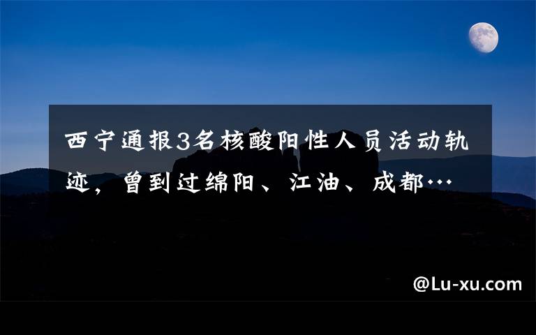 西宁通报3名核酸阳性人员活动轨迹，曾到过绵阳、江油、成都……文章配图