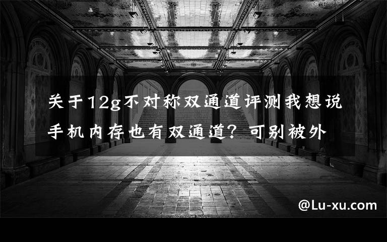 关于12g不对称双通道评测我想说手机内存也有双通道？可别被外表蒙骗了文章配图