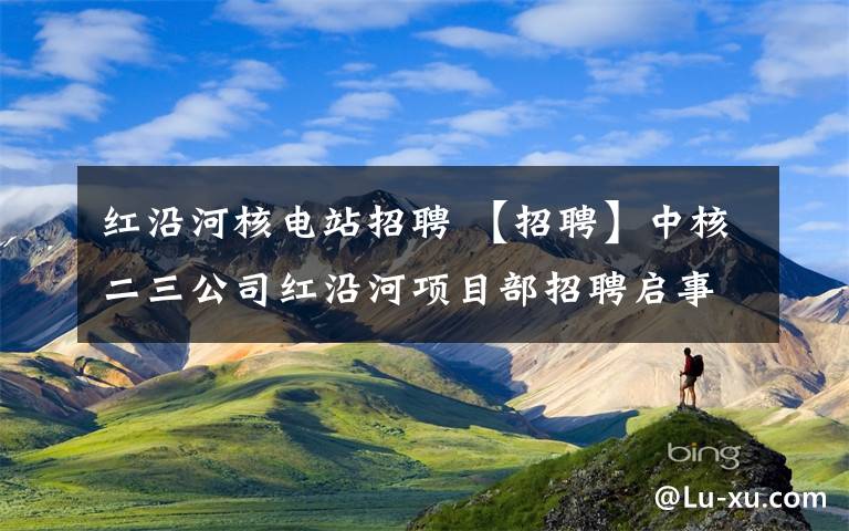 红沿河核电站招聘 【招聘】中核二三公司红沿河项目部招聘启事