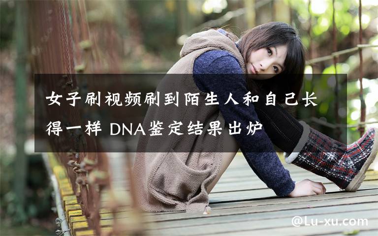 女子刷视频刷到陌生人和自己长得一样 DNA鉴定结果出炉