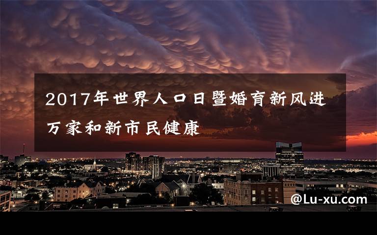 2017年世界人口日暨婚育新风进万家和新市民健康