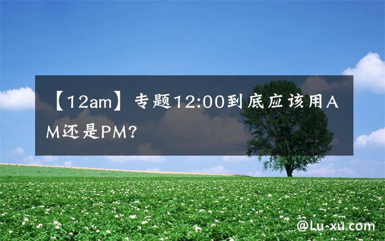 【12am】专题12:00到底应该用AM还是PM?