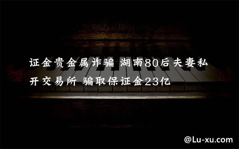 证金贵金属诈骗 湖南80后夫妻私开交易所 骗取保证金23亿