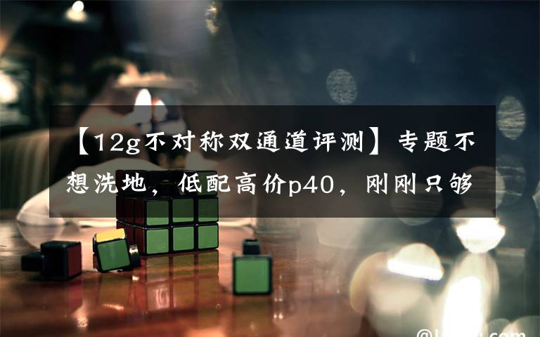 【12g不对称双通道评测】专题不想洗地，低配高价p40，刚刚只够云测评文章配图