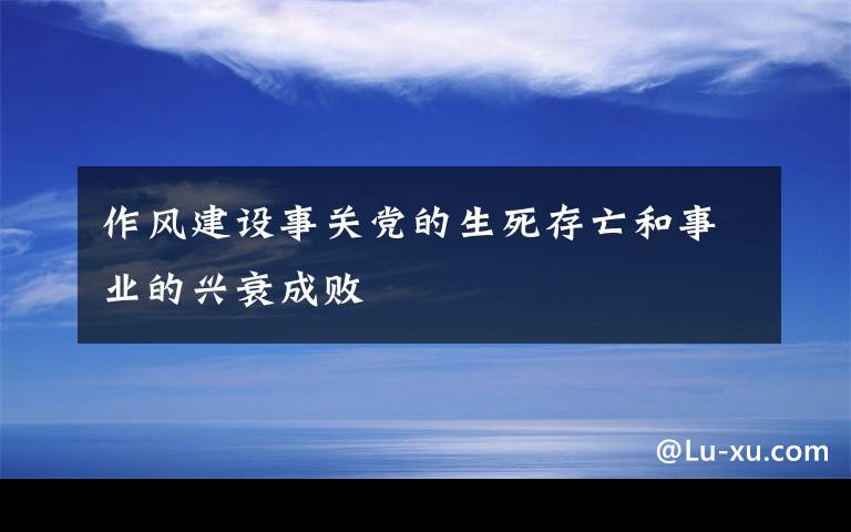 作风建设事关党的生死存亡和事业的兴衰成败