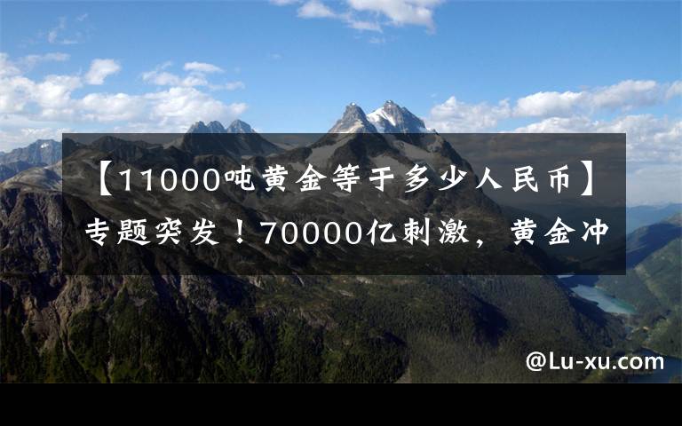 【11000吨黄金等于多少人民币】专题突发！70000亿刺激，黄金冲高跳水，相关A股全被埋，警惕高位站岗