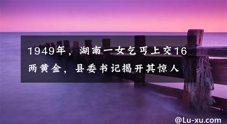 1949年，湖南一女乞丐上交16两黄金，县委书记揭开其惊人身份