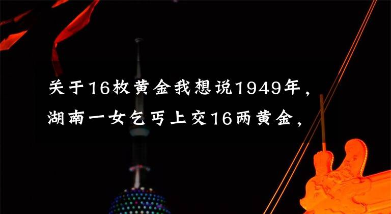 关于16枚黄金我想说1949年，湖南一女乞丐上交16两黄金，县委书记揭开其惊人身份