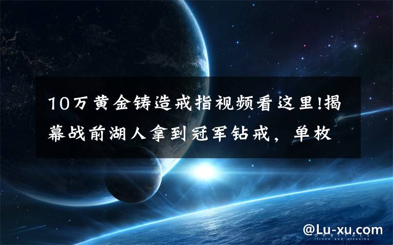 10万黄金铸造戒指视频看这里!揭幕战前湖人拿到冠军钻戒，单枚造价超过人民币260万