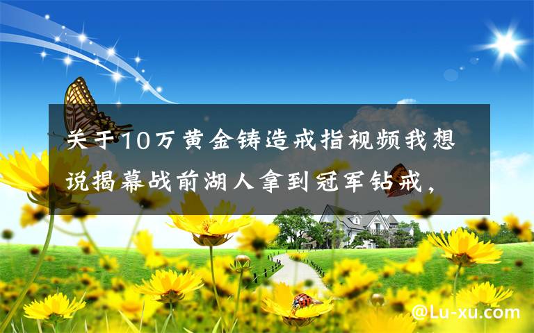 关于10万黄金铸造戒指视频我想说揭幕战前湖人拿到冠军钻戒，单枚造价超过人民币260万