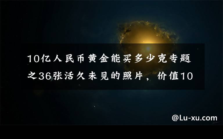 10亿人民币黄金能买多少克专题之36张活久未见的照片，价值100亿的黄金是多少？这辈子看看也值了