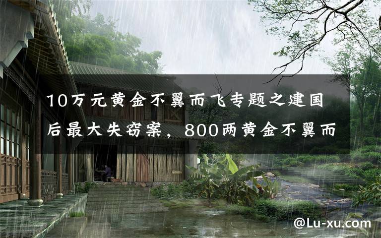 10万元黄金不翼而飞专题之建国后最大失窃案，800两黄金不翼而飞，凶手19年没睡好觉