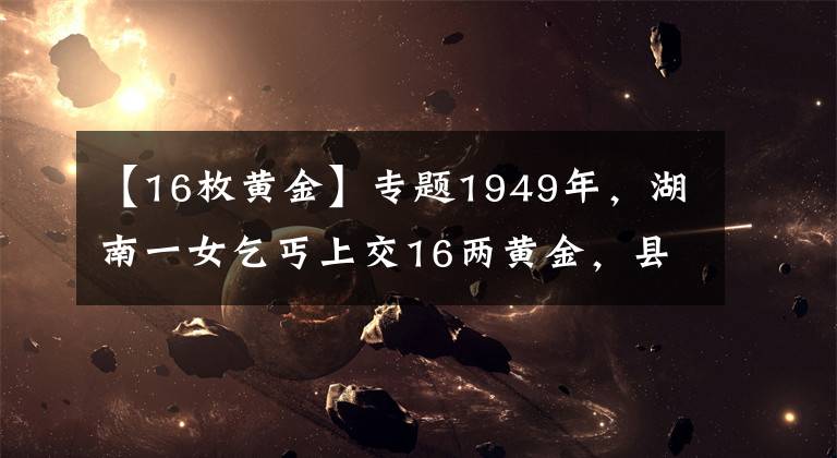 【16枚黄金】专题1949年，湖南一女乞丐上交16两黄金，县委书记揭开其惊人身份