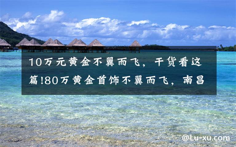 10万元黄金不翼而飞，干货看这篇!80万黄金首饰不翼而飞，南昌警方36小时悉数追回