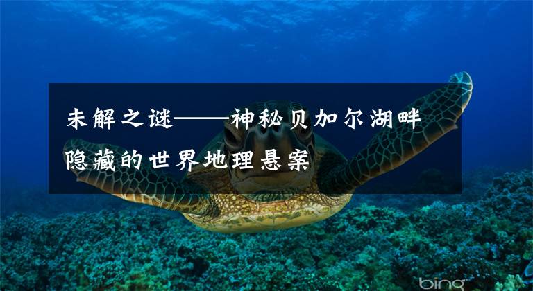 未解之谜——神秘贝加尔湖畔隐藏的世界地理悬案文章配图