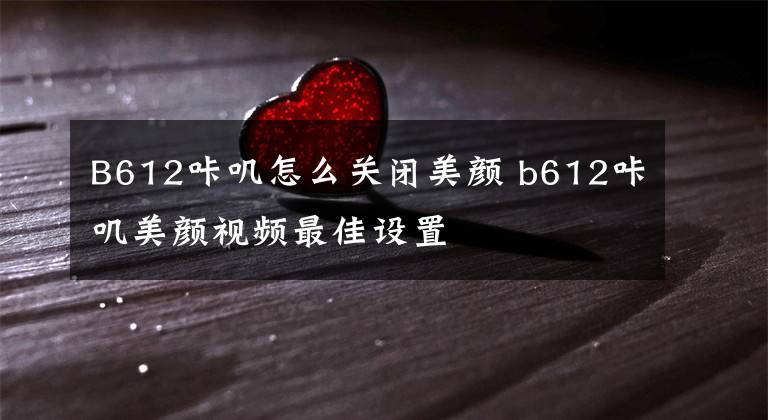 B612咔叽怎么关闭美颜 b612咔叽美颜视频最佳设置