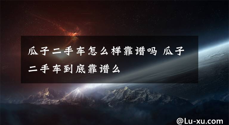 瓜子二手车怎么样靠谱吗 瓜子二手车到底靠谱么文章配图