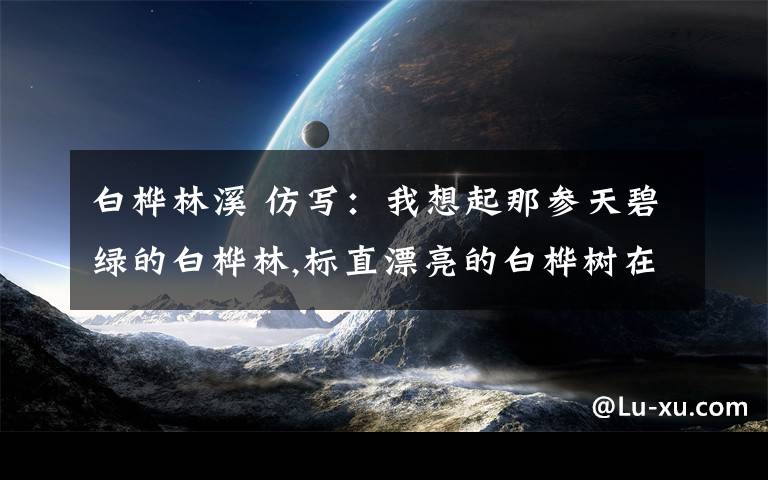 白桦林溪 仿写：我想起那参天碧绿的白桦林,标直漂亮的白桦树在原野呻吟；我看见奔流似的马群……文章配图