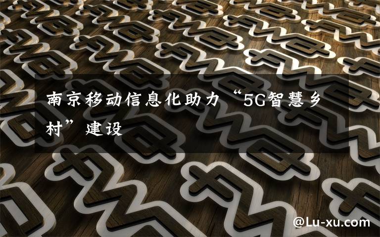 南京移动信息化助力“5G智慧乡村”建设