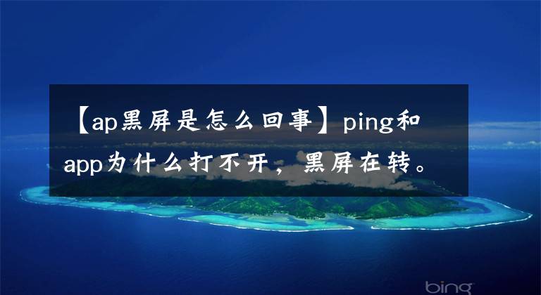 【ap黑屏是怎么回事】ping和app为什么打不开，黑屏在转。