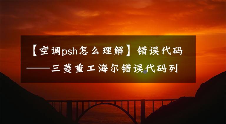 【空调psh怎么理解】错误代码——三菱重工海尔错误代码列表及错误分析