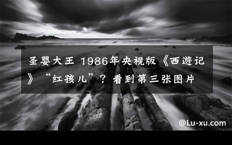 圣婴大王 1986年央视版《西游记》“红孩儿”？看到第三张图片，我哭了文章配图